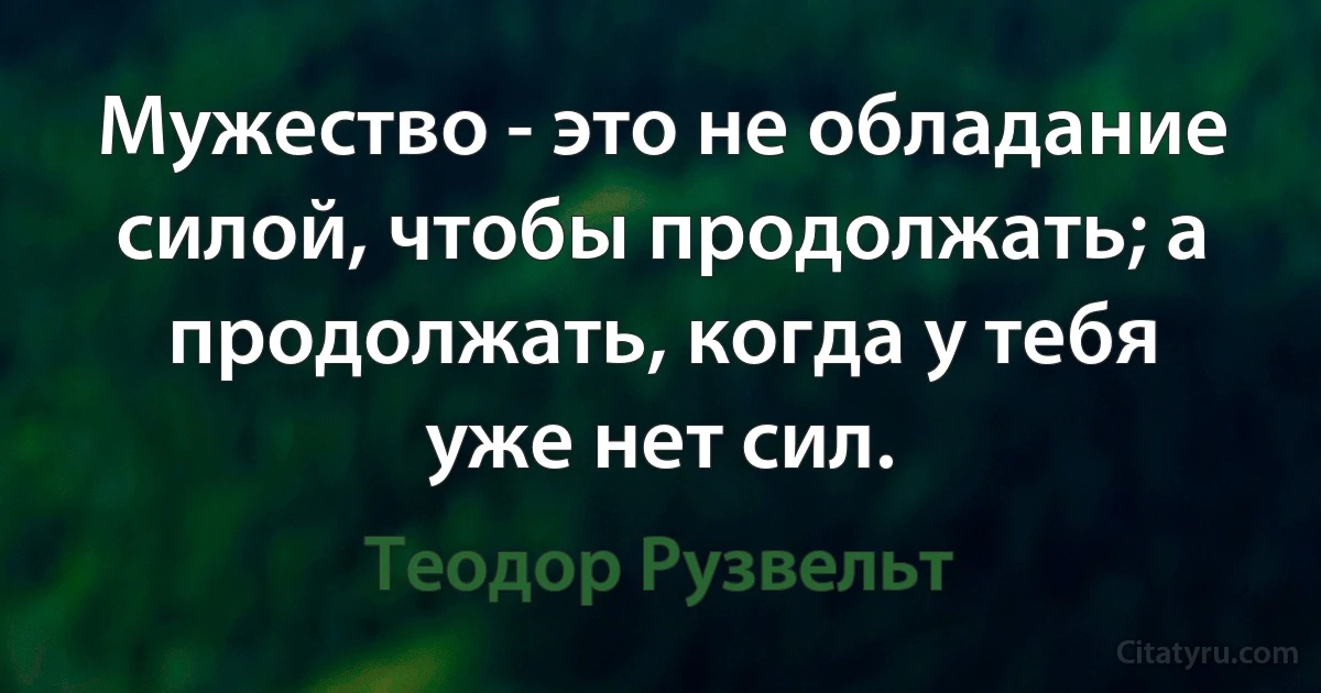 Мужество - это не обладание силой, чтобы продолжать; а продолжать, когда у тебя уже нет сил. (Теодор Рузвельт)