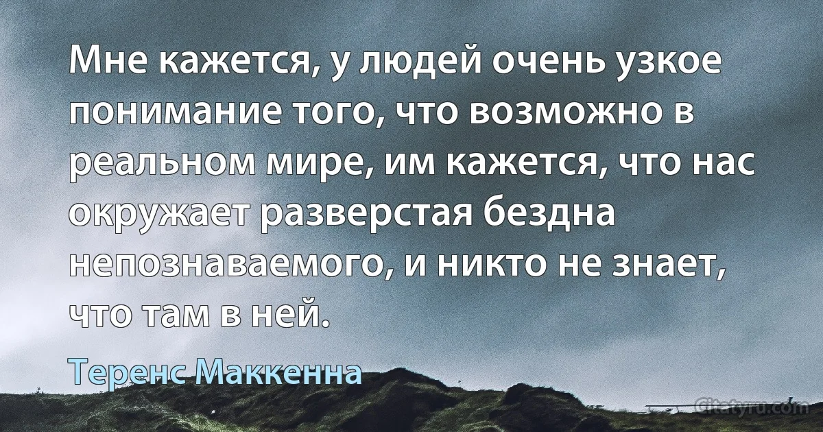 Мне кажется, у людей очень узкое понимание того, что возможно в реальном мире, им кажется, что нас окружает разверстая бездна непознаваемого, и никто не знает, что там в ней. (Теренс Маккенна)