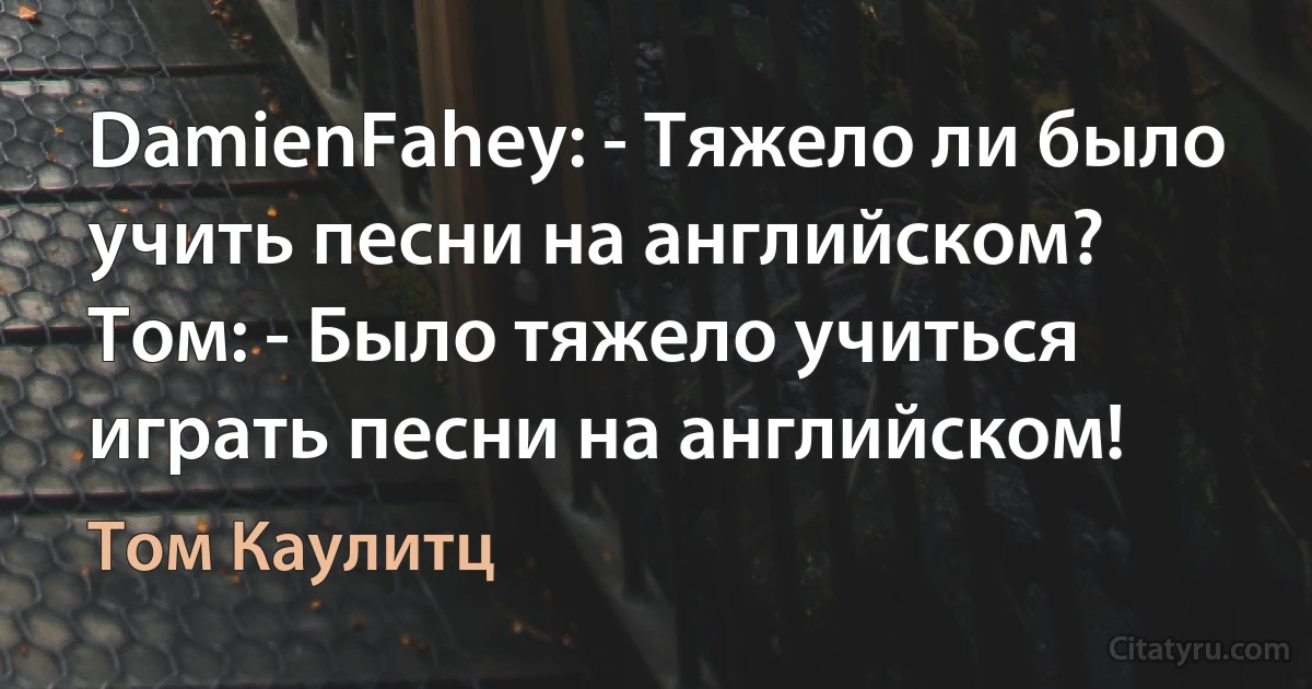 DamienFahey: - Тяжело ли было учить песни на английском? Tом: - Было тяжело учиться играть песни на английском! (Том Каулитц)