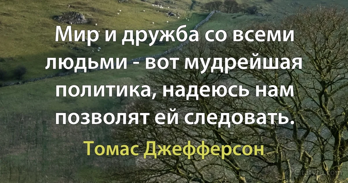 Мир и дружба со всеми людьми - вот мудрейшая политика, надеюсь нам позволят ей следовать. (Томас Джефферсон)