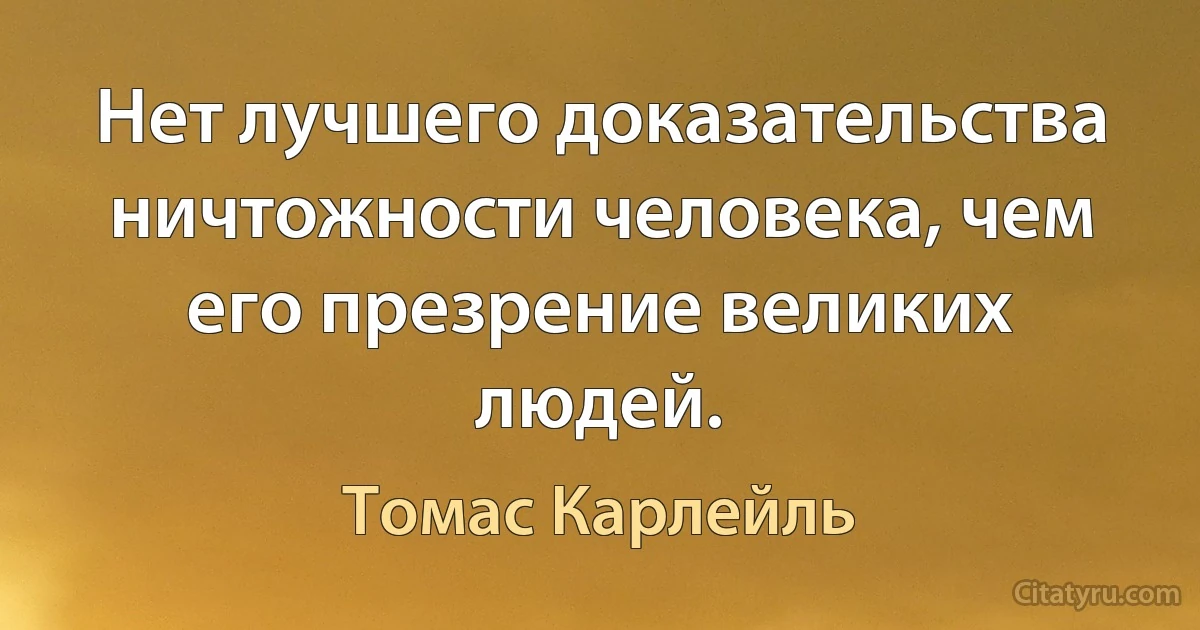 Нет лучшего доказательства ничтожности человека, чем его презрение великих людей. (Томас Карлейль)