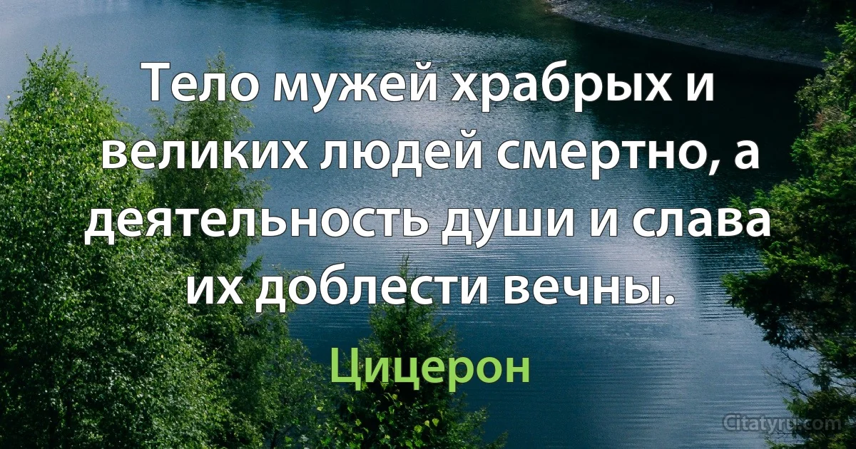 Тело мужей храбрых и великих людей смертно, а деятельность души и слава их доблести вечны. (Цицерон)