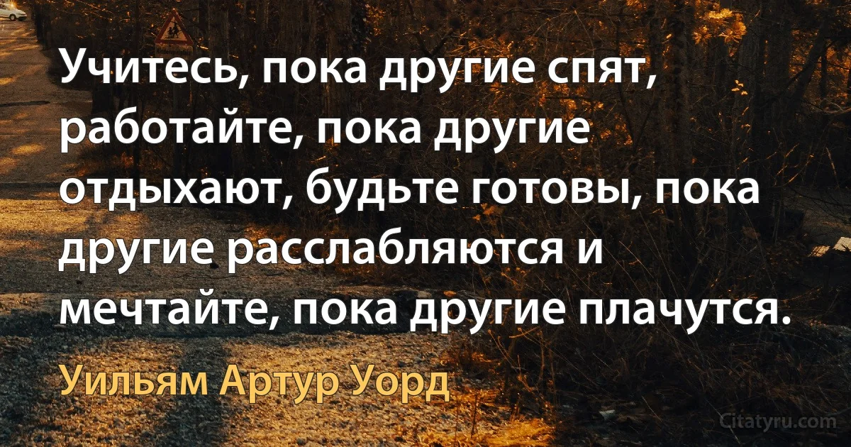 Учитесь, пока другие спят, работайте, пока другие отдыхают, будьте готовы, пока другие расслабляются и мечтайте, пока другие плачутся. (Уильям Артур Уорд)