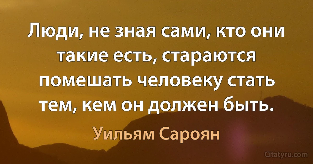 Люди, не зная сами, кто они такие есть, стараются помешать человеку стать тем, кем он должен быть. (Уильям Сароян)