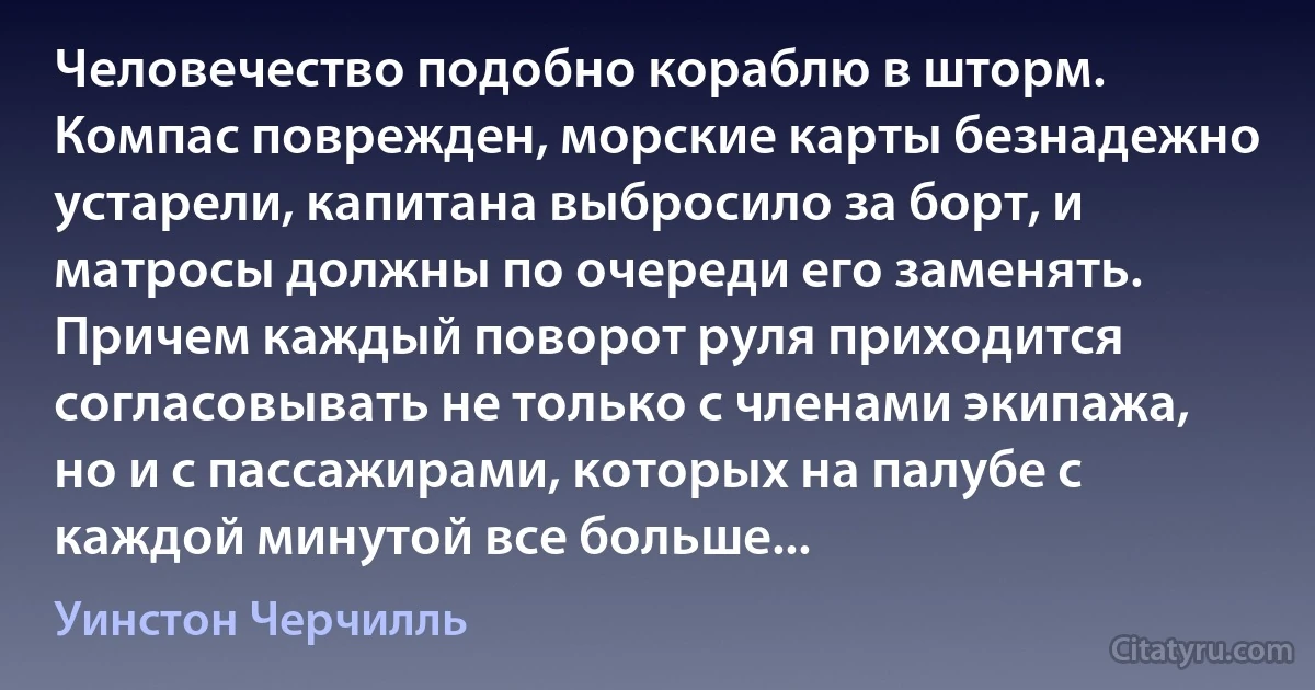 Человечество подобно кораблю в шторм. Компас поврежден, морские карты безнадежно устарели, капитана выбросило за борт, и матросы должны по очереди его заменять. Причем каждый поворот руля приходится согласовывать не только с членами экипажа, но и с пассажирами, которых на палубе с каждой минутой все больше... (Уинстон Черчилль)