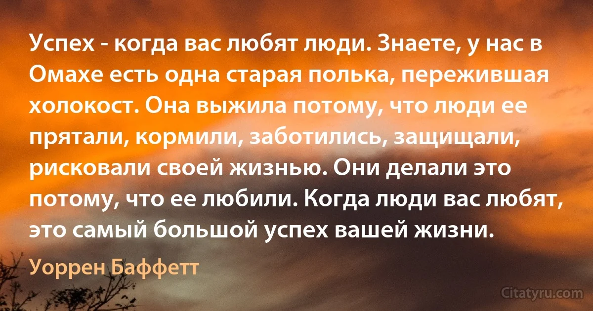 Успех - когда вас любят люди. Знаете, у нас в Омахе есть одна старая полька, пережившая холокост. Она выжила потому, что люди ее прятали, кормили, заботились, защищали, рисковали своей жизнью. Они делали это потому, что ее любили. Когда люди вас любят, это самый большой успех вашей жизни. (Уоррен Баффетт)