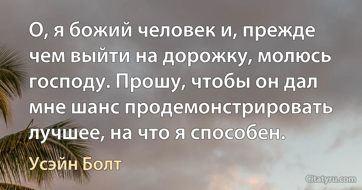 О, я божий человек и, прежде чем выйти на дорожку, молюсь господу. Прошу, чтобы он дал мне шанс продемонстрировать лучшее, на что я способен. (Усэйн Болт)