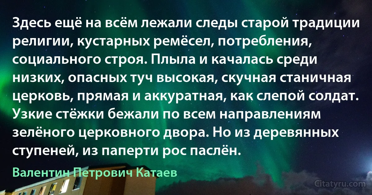 Здесь ещё на всём лежали следы старой традиции религии, кустарных ремёсел, потребления, социального строя. Плыла и качалась среди низких, опасных туч высокая, скучная станичная церковь, прямая и аккуратная, как слепой солдат. Узкие стёжки бежали по всем направлениям зелёного церковного двора. Но из деревянных ступеней, из паперти рос паслён. (Валентин Петрович Катаев)