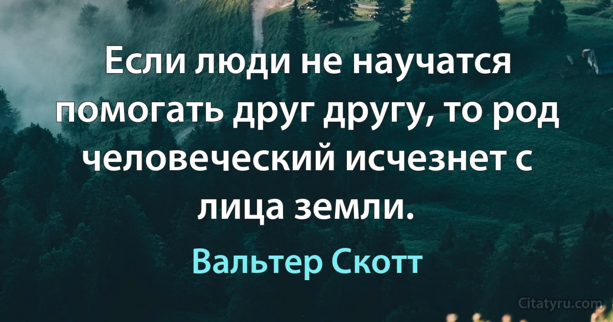 Если люди не научатся помогать друг другу, то род человеческий исчезнет с лица земли. (Вальтер Скотт)