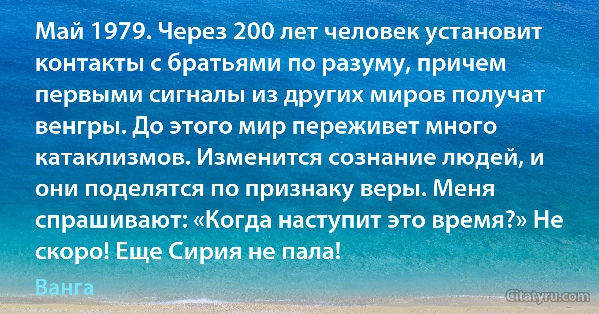 Май 1979. Через 200 лет человек установит контакты с братьями по разуму, причем первыми сигналы из других миров получат венгры. До этого мир переживет много катаклизмов. Изменится сознание людей, и они поделятся по признаку веры. Меня спрашивают: «Когда наступит это время?» Не скоро! Еще Сирия не пала! (Ванга)