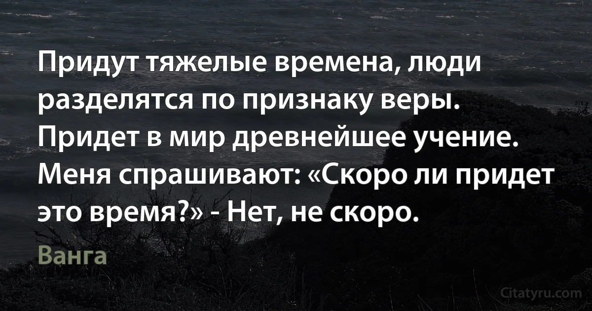 Придут тяжелые времена, люди разделятся по признаку веры. Придет в мир древнейшее учение. Меня спрашивают: «Скоро ли придет это время?» - Нет, не скоро. (Ванга)