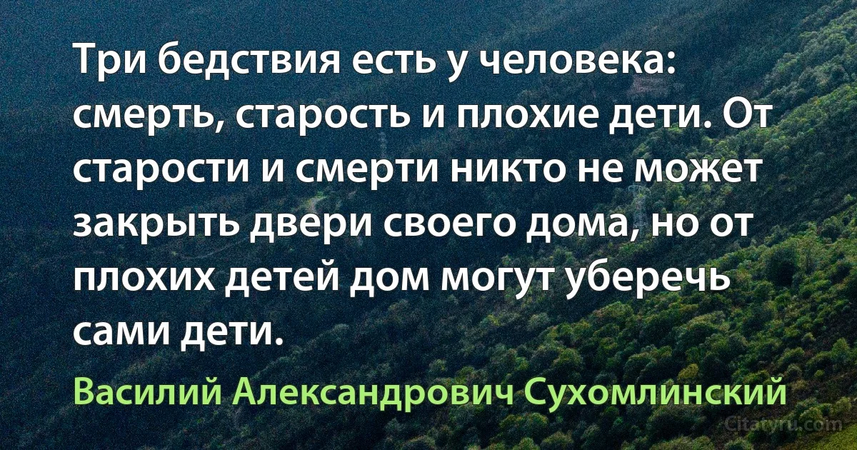 Три бедствия есть у человека: смерть, старость и плохие дети. От старости и смерти никто не может закрыть двери своего дома, но от плохих детей дом могут уберечь сами дети. (Василий Александрович Сухомлинский)