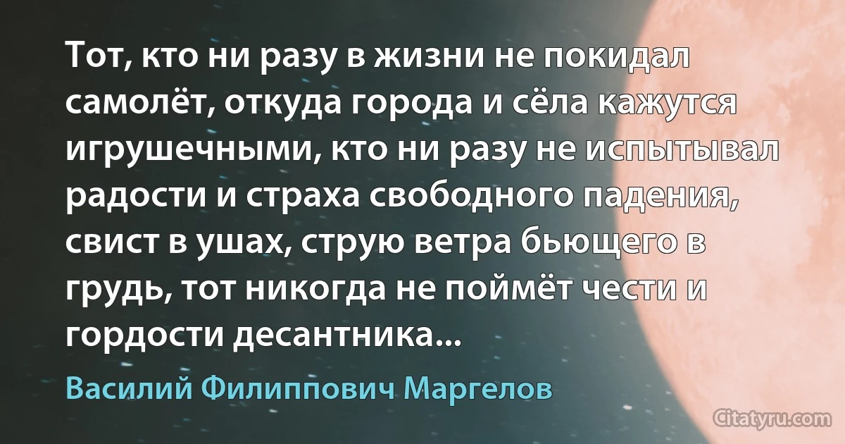 Тот, кто ни разу в жизни не покидал самолёт, откуда города и сёла кажутся игрушечными, кто ни разу не испытывал радости и страха свободного падения, свист в ушах, струю ветра бьющего в грудь, тот никогда не поймёт чести и гордости десантника... (Василий Филиппович Маргелов)