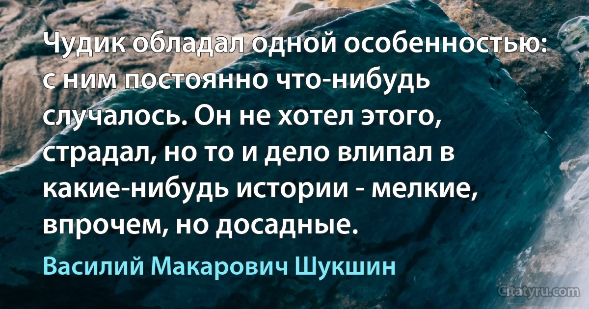 Чудик обладал одной особенностью: с ним постоянно что-нибудь случалось. Он не хотел этого, страдал, но то и дело влипал в какие-нибудь истории - мелкие, впрочем, но досадные. (Василий Макарович Шукшин)