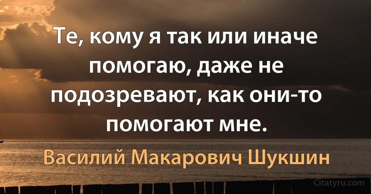 Те, кому я так или иначе помогаю, даже не подозревают, как они-то помогают мне. (Василий Макарович Шукшин)