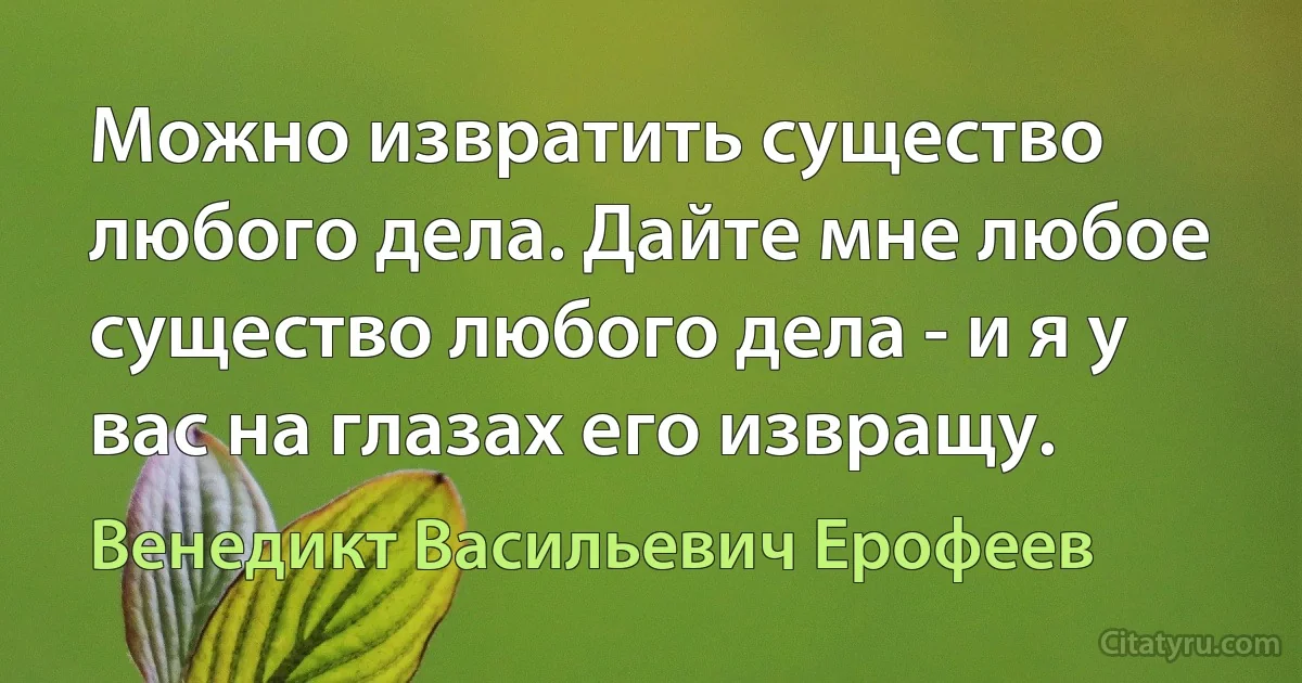 Можно извратить существо любого дела. Дайте мне любое существо любого дела - и я у вас на глазах его извращу. (Венедикт Васильевич Ерофеев)