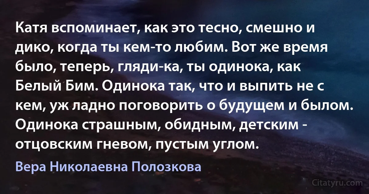 Катя вспоминает, как это тесно, смешно и дико, когда ты кем-то любим. Вот же время было, теперь, гляди-ка, ты одинока, как Белый Бим. Одинока так, что и выпить не с кем, уж ладно поговорить о будущем и былом. Одинока страшным, обидным, детским - отцовским гневом, пустым углом. (Вера Николаевна Полозкова)