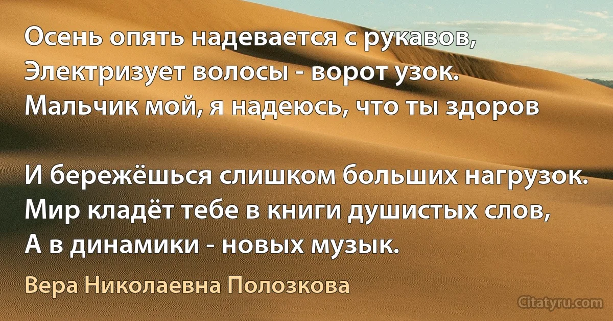 Осень опять надевается с рукавов,
Электризует волосы - ворот узок.
Мальчик мой, я надеюсь, что ты здоров

И бережёшься слишком больших нагрузок.
Мир кладёт тебе в книги душистых слов,
А в динамики - новых музык. (Вера Николаевна Полозкова)