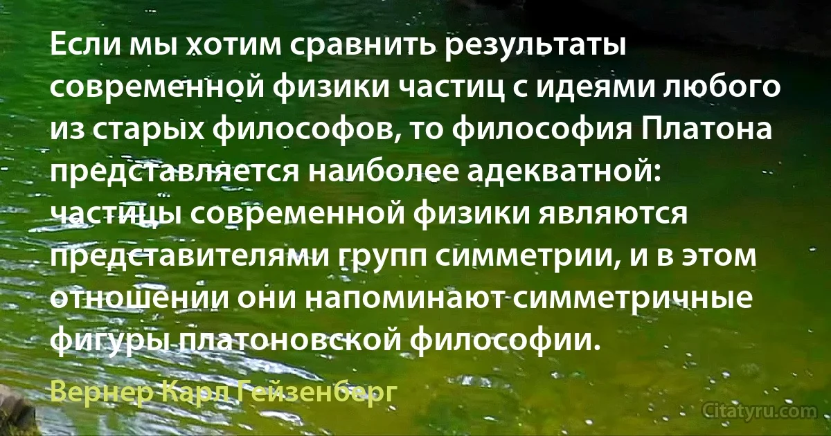 Если мы хотим сравнить результаты современной физики частиц с идеями любого из старых философов, то философия Платона представляется наиболее адекватной: частицы современной физики являются представителями групп симметрии, и в этом отношении они напоминают симметричные фигуры платоновской философии. (Вернер Карл Гейзенберг)