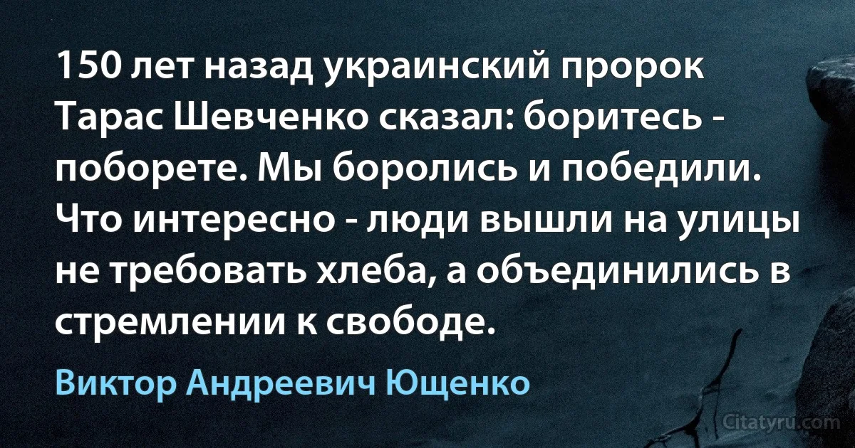 150 лет назад украинский пророк Тарас Шевченко сказал: боритесь - поборете. Мы боролись и победили. Что интересно - люди вышли на улицы не требовать хлеба, а объединились в стремлении к свободе. (Виктор Андреевич Ющенко)