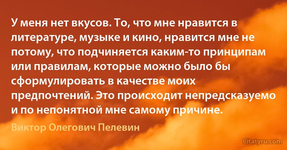 У меня нет вкусов. То, что мне нравится в литературе, музыке и кино, нравится мне не потому, что подчиняется каким-то принципам или правилам, которые можно было бы сформулировать в качестве моих предпочтений. Это происходит непредсказуемо и по непонятной мне самому причине. (Виктор Олегович Пелевин)