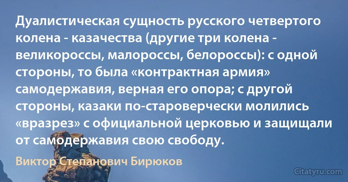 Дуалистическая сущность русского четвертого колена - казачества (другие три колена - великороссы, малороссы, белороссы): с одной стороны, то была «контрактная армия» самодержавия, верная его опора; с другой стороны, казаки по-староверчески молились «вразрез» с официальной церковью и защищали от самодержавия свою свободу. (Виктор Степанович Бирюков)