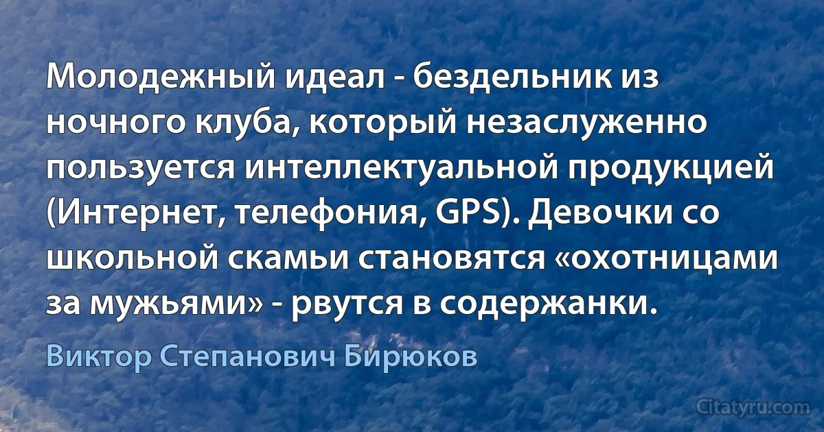 Молодежный идеал - бездельник из ночного клуба, который незаслуженно пользуется интеллектуальной продукцией (Интернет, телефония, GPS). Девочки со школьной скамьи становятся «охотницами за мужьями» - рвутся в содержанки. (Виктор Степанович Бирюков)