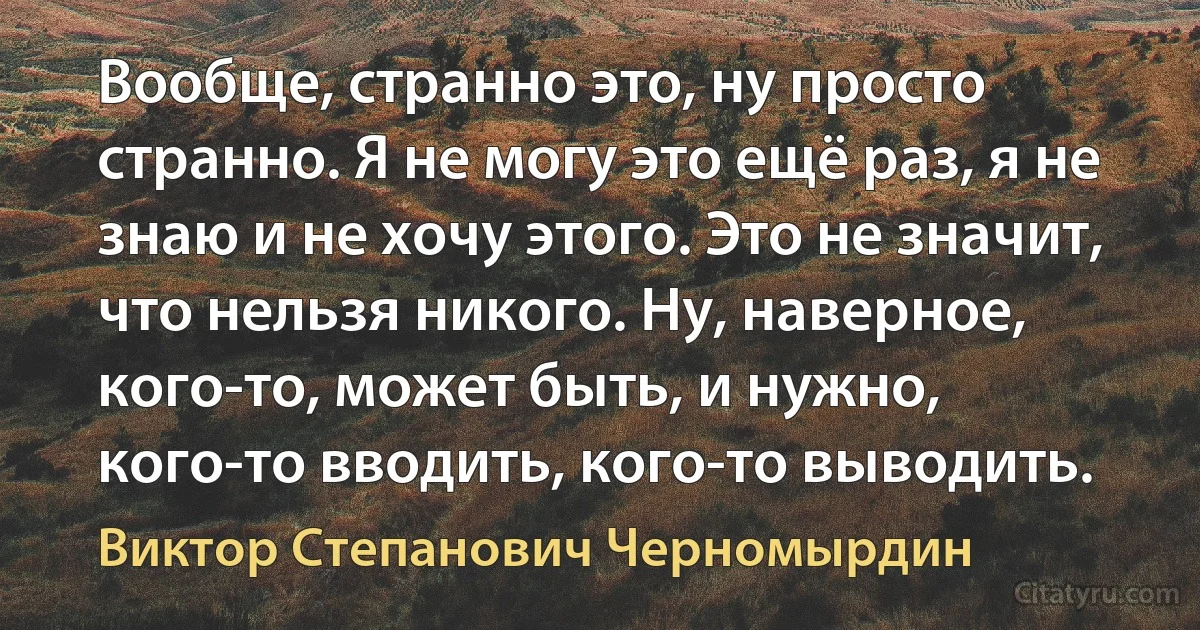 Вообще, странно это, ну просто странно. Я не могу это ещё раз, я не знаю и не хочу этого. Это не значит, что нельзя никого. Ну, наверное, кого-то, может быть, и нужно, кого-то вводить, кого-то выводить. (Виктор Степанович Черномырдин)