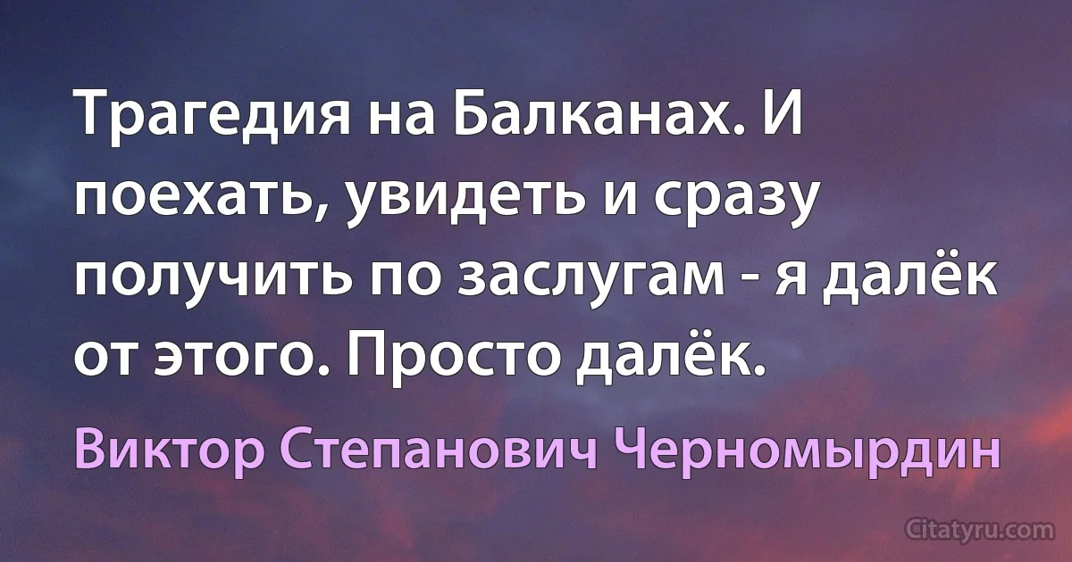 Трагедия на Балканах. И поехать, увидеть и сразу получить по заслугам - я далёк от этого. Просто далёк. (Виктор Степанович Черномырдин)