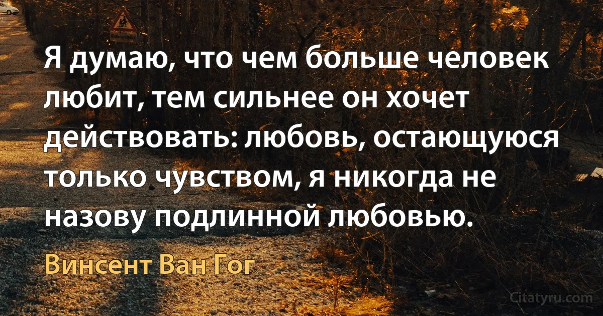 Я думаю, что чем больше человек любит, тем сильнее он хочет действовать: любовь, остающуюся только чувством, я никогда не назову подлинной любовью. (Винсент Ван Гог)