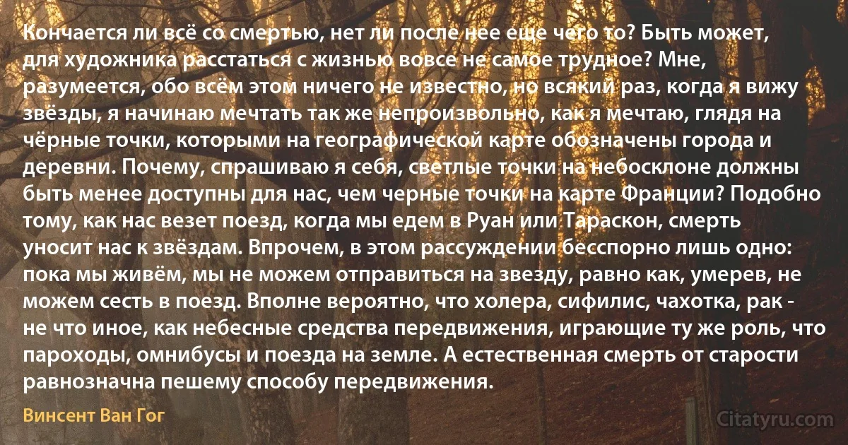 Кончается ли всё со смертью, нет ли после нее еще чего то? Быть может, для художника расстаться с жизнью вовсе не самое трудное? Мне, разумеется, обо всём этом ничего не известно, но всякий раз, когда я вижу звёзды, я начинаю мечтать так же непроизвольно, как я мечтаю, глядя на чёрные точки, которыми на географической карте обозначены города и деревни. Почему, спрашиваю я себя, светлые точки на небосклоне должны быть менее доступны для нас, чем черные точки на карте Франции? Подобно тому, как нас везет поезд, когда мы едем в Руан или Тараскон, смерть уносит нас к звёздам. Впрочем, в этом рассуждении бесспорно лишь одно: пока мы живём, мы не можем отправиться на звезду, равно как, умерев, не можем сесть в поезд. Вполне вероятно, что холера, сифилис, чахотка, рак - не что иное, как небесные средства передвижения, играющие ту же роль, что пароходы, омнибусы и поезда на земле. А естественная смерть от старости равнозначна пешему способу передвижения. (Винсент Ван Гог)