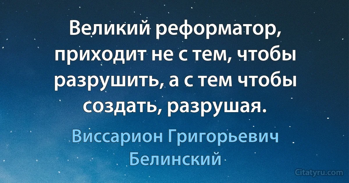 Великий реформатор, приходит не с тем, чтобы разрушить, а с тем чтобы создать, разрушая. (Виссарион Григорьевич Белинский)