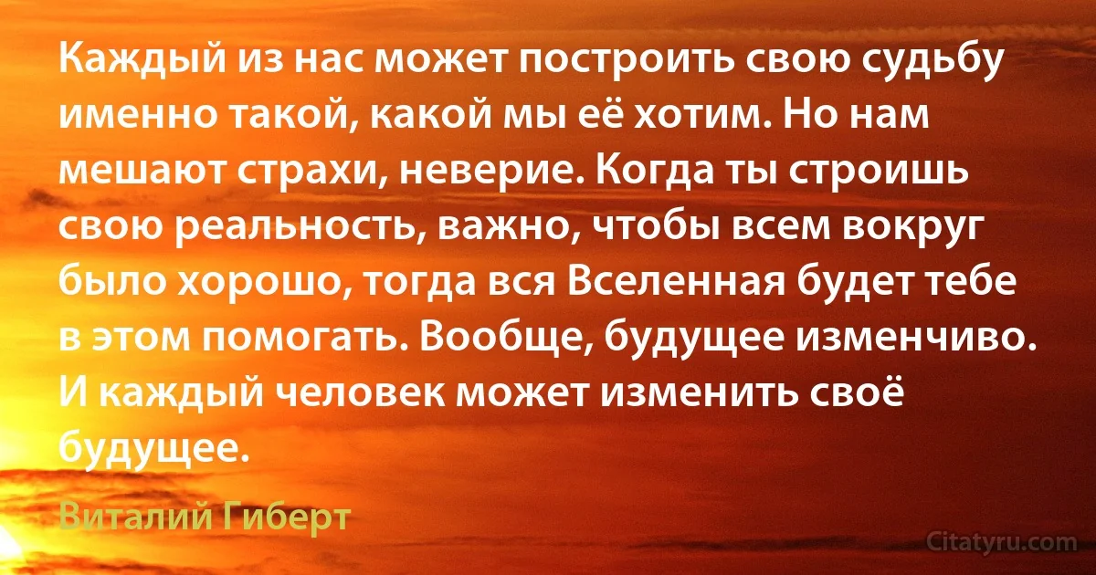 Каждый из нас может построить свою судьбу именно такой, какой мы её хотим. Но нам мешают страхи, неверие. Когда ты строишь свою реальность, важно, чтобы всем вокруг было хорошо, тогда вся Вселенная будет тебе в этом помогать. Вообще, будущее изменчиво. И каждый человек может изменить своё будущее. (Виталий Гиберт)