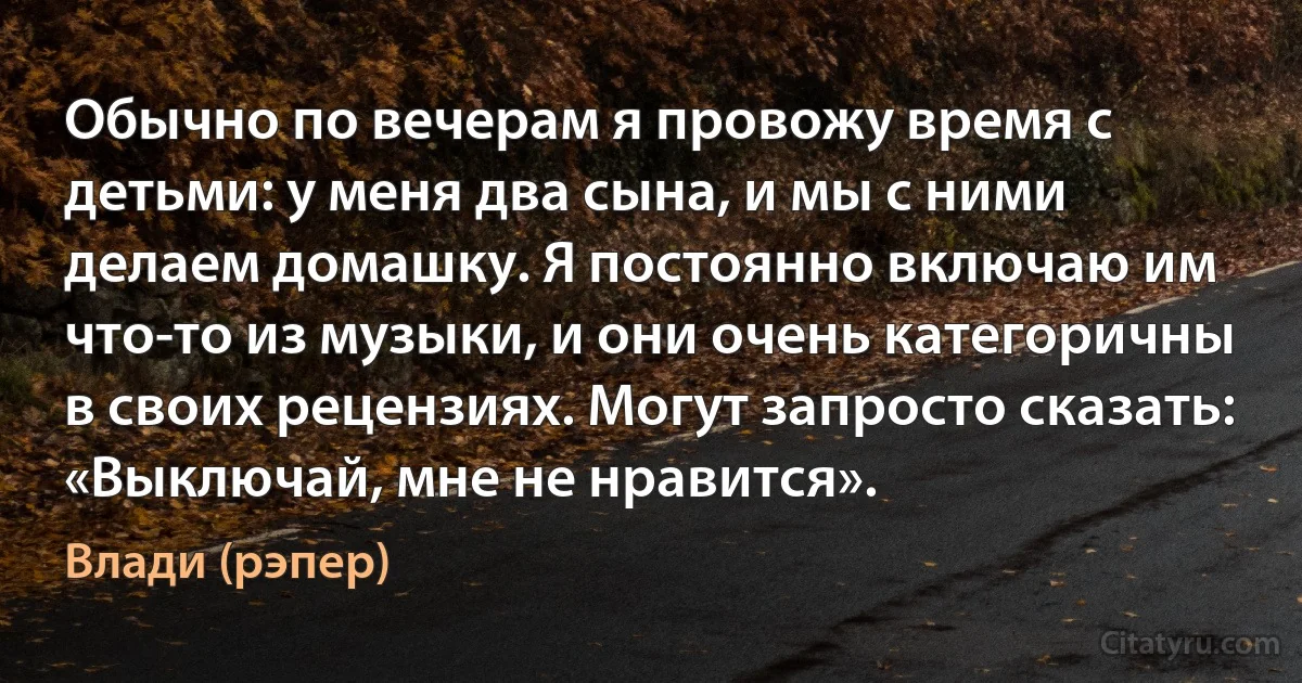 Обычно по вечерам я провожу время с детьми: у меня два сына, и мы с ними делаем домашку. Я постоянно включаю им что-то из музыки, и они очень категоричны в своих рецензиях. Могут запросто сказать: «Выключай, мне не нравится». (Влади (рэпер))