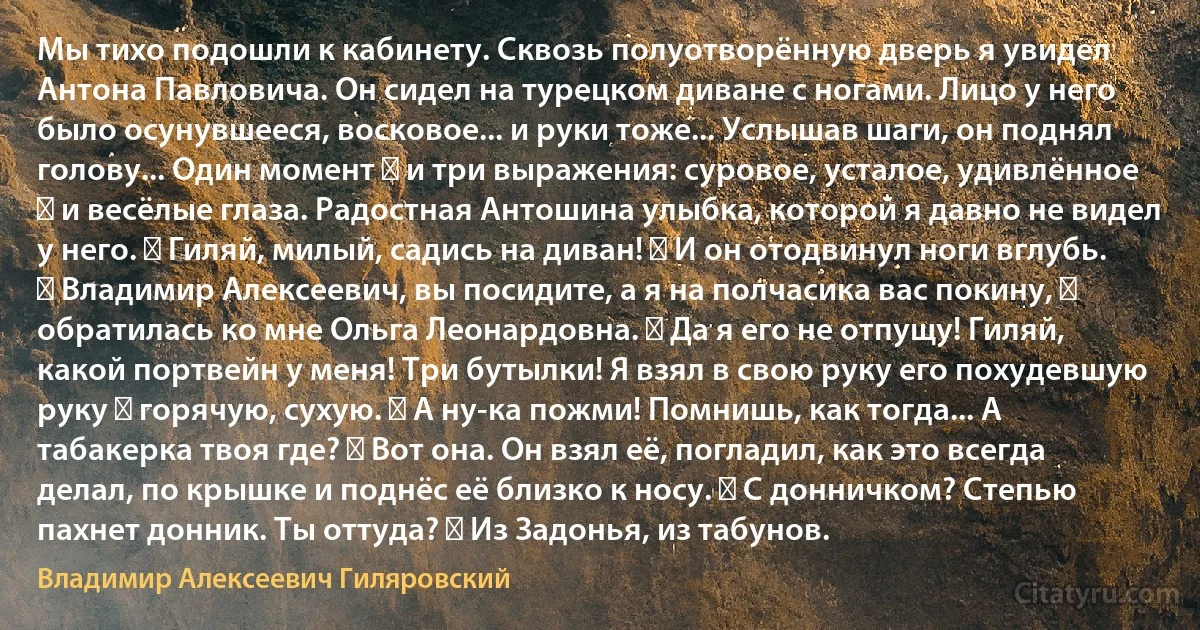 Мы тихо подошли к кабинету. Сквозь полуотворённую дверь я увидел Антона Павловича. Он сидел на турецком диване с ногами. Лицо у него было осунувшееся, восковое... и руки тоже... Услышав шаги, он поднял голову... Один момент ― и три выражения: суровое, усталое, удивлённое ― и весёлые глаза. Радостная Антошина улыбка, которой я давно не видел у него. ― Гиляй, милый, садись на диван! ― И он отодвинул ноги вглубь. ― Владимир Алексеевич, вы посидите, а я на полчасика вас покину, ― обратилась ко мне Ольга Леонардовна. ― Да я его не отпущу! Гиляй, какой портвейн у меня! Три бутылки! Я взял в свою руку его похудевшую руку ― горячую, сухую. ― А ну-ка пожми! Помнишь, как тогда... А табакерка твоя где? ― Вот она. Он взял её, погладил, как это всегда делал, по крышке и поднёс её близко к носу. ― С донничком? Степью пахнет донник. Ты оттуда? ― Из Задонья, из табунов. (Владимир Алексеевич Гиляровский)