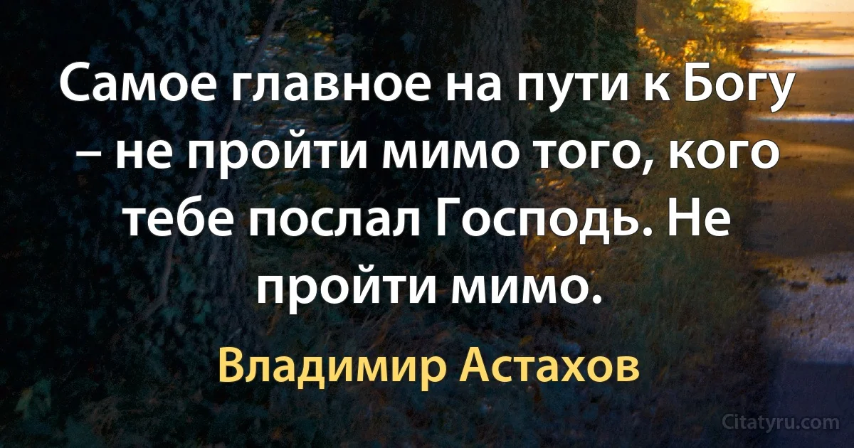 Самое главное на пути к Богу – не пройти мимо того, кого тебе послал Господь. Не пройти мимо. (Владимир Астахов)