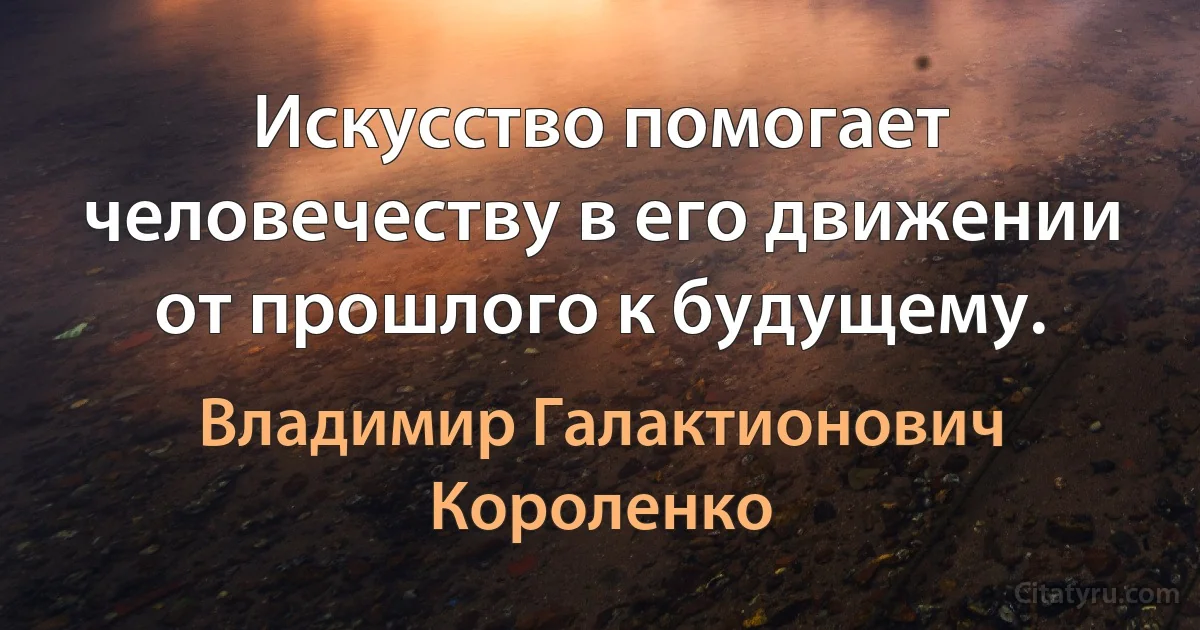 Искусство помогает человечеству в его движении от прошлого к будущему. (Владимир Галактионович Короленко)