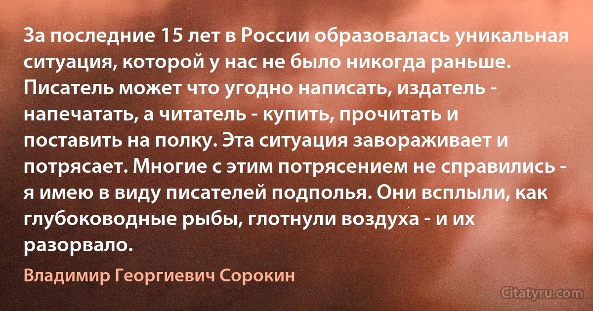 За последние 15 лет в России образовалась уникальная ситуация, которой у нас не было никогда раньше. Писатель может что угодно написать, издатель - напечатать, а читатель - купить, прочитать и поставить на полку. Эта ситуация завораживает и потрясает. Многие с этим потрясением не справились - я имею в виду писателей подполья. Они всплыли, как глубоководные рыбы, глотнули воздуха - и их разорвало. (Владимир Георгиевич Сорокин)