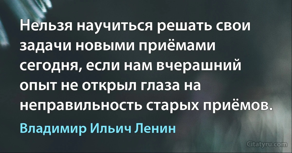 Нельзя научиться решать свои задачи новыми приёмами сегодня, если нам вчерашний опыт не открыл глаза на неправильность старых приёмов. (Владимир Ильич Ленин)