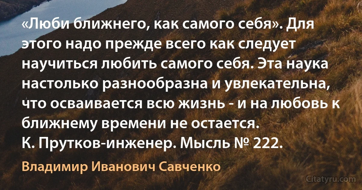 «Люби ближнего, как самого себя». Для этого надо прежде всего как следует научиться любить самого себя. Эта наука настолько разнообразна и увлекательна, что осваивается всю жизнь - и на любовь к ближнему времени не остается.
К. Прутков-инженер. Мысль № 222. (Владимир Иванович Савченко)