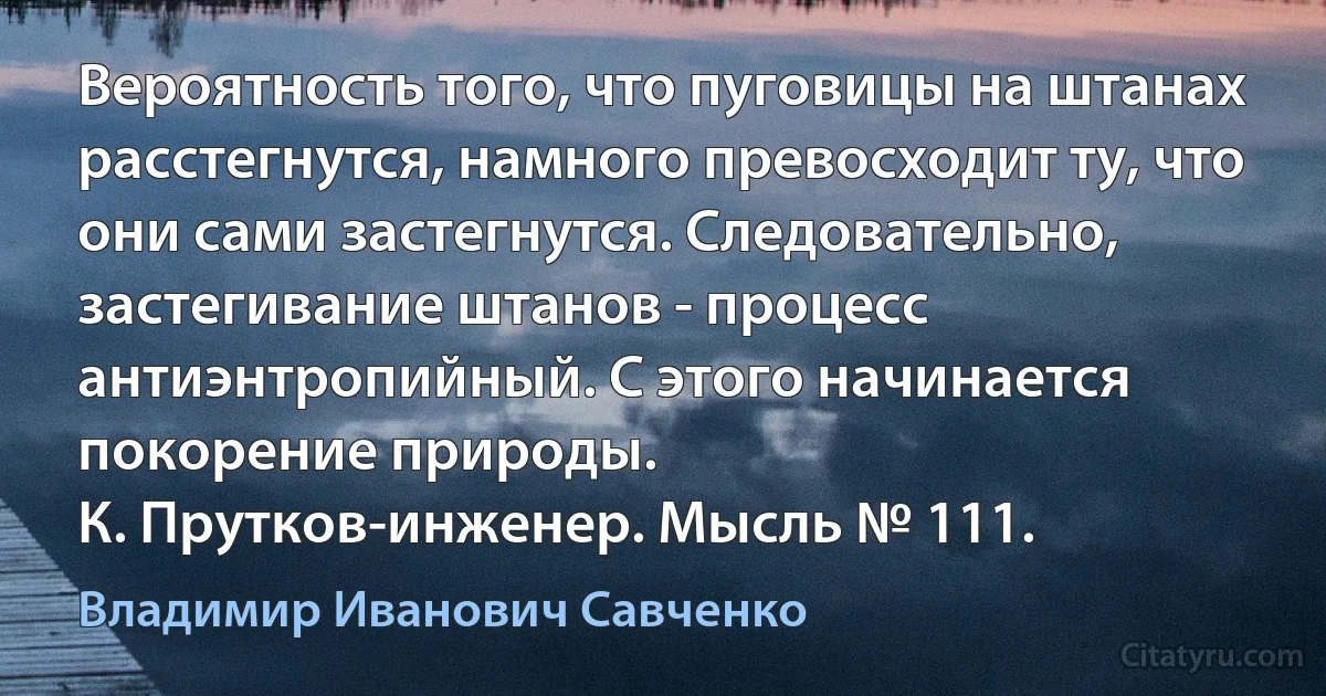 Вероятность того, что пуговицы на штанах расстегнутся, намного превосходит ту, что они сами застегнутся. Следовательно, застегивание штанов - процесс антиэнтропийный. С этого начинается покорение природы.
К. Прутков-инженер. Мысль № 111. (Владимир Иванович Савченко)