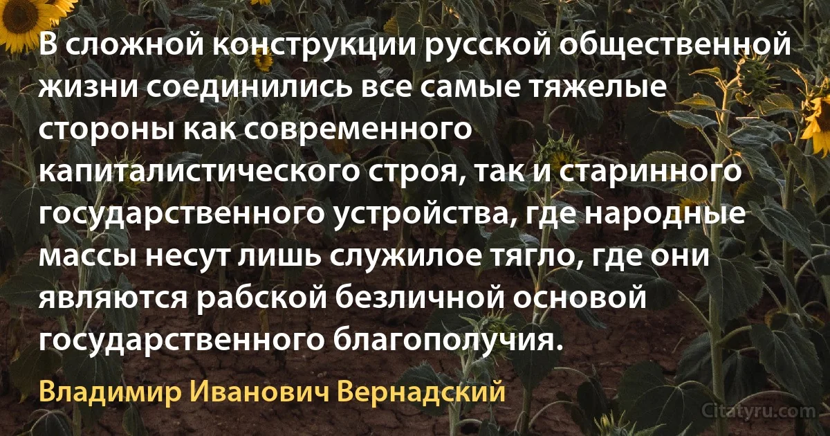 В сложной конструкции русской общественной жизни соединились все самые тяжелые стороны как современного капиталистического строя, так и старинного государственного устройства, где народные массы несут лишь служилое тягло, где они являются рабской безличной основой государственного благополучия. (Владимир Иванович Вернадский)