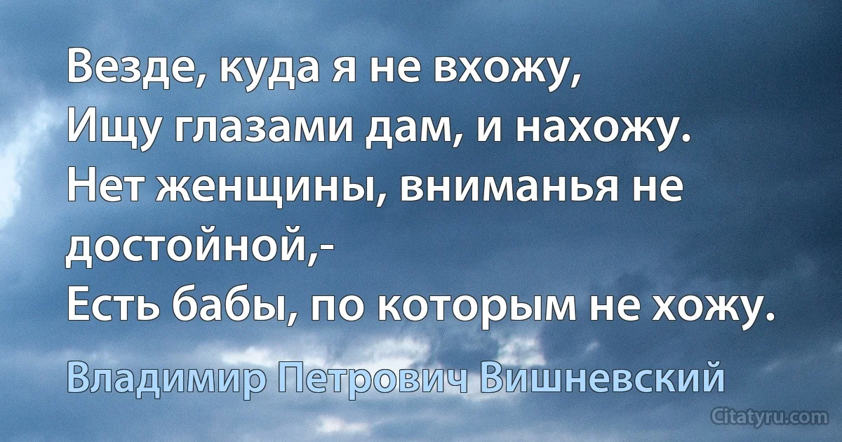 Везде, куда я не вхожу,
Ищу глазами дам, и нахожу.
Нет женщины, вниманья не достойной,-
Есть бабы, по которым не хожу. (Владимир Петрович Вишневский)