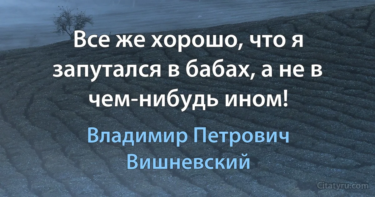 Все же хорошо, что я запутался в бабах, а не в чем-нибудь ином! (Владимир Петрович Вишневский)