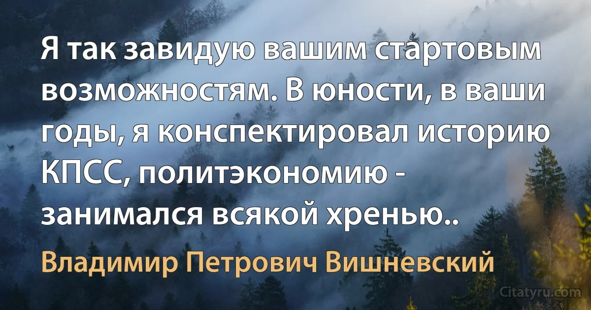 Я так завидую вашим стартовым возможностям. В юности, в ваши годы, я конспектировал историю КПСС, политэкономию - занимался всякой хренью.. (Владимир Петрович Вишневский)