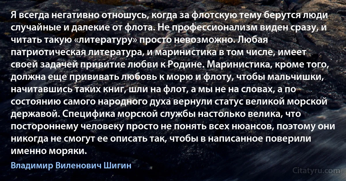 Я всегда негативно отношусь, когда за флотскую тему берутся люди случайные и далекие от флота. Не профессионализм виден сразу, и читать такую «литературу» просто невозможно. Любая патриотическая литература, и маринистика в том числе, имеет своей задачей привитие любви к Родине. Маринистика, кроме того, должна еще прививать любовь к морю и флоту, чтобы мальчишки, начитавшись таких книг, шли на флот, а мы не на словах, а по состоянию самого народного духа вернули статус великой морской державой. Специфика морской службы настолько велика, что постороннему человеку просто не понять всех нюансов, поэтому они никогда не смогут ее описать так, чтобы в написанное поверили именно моряки. (Владимир Виленович Шигин)