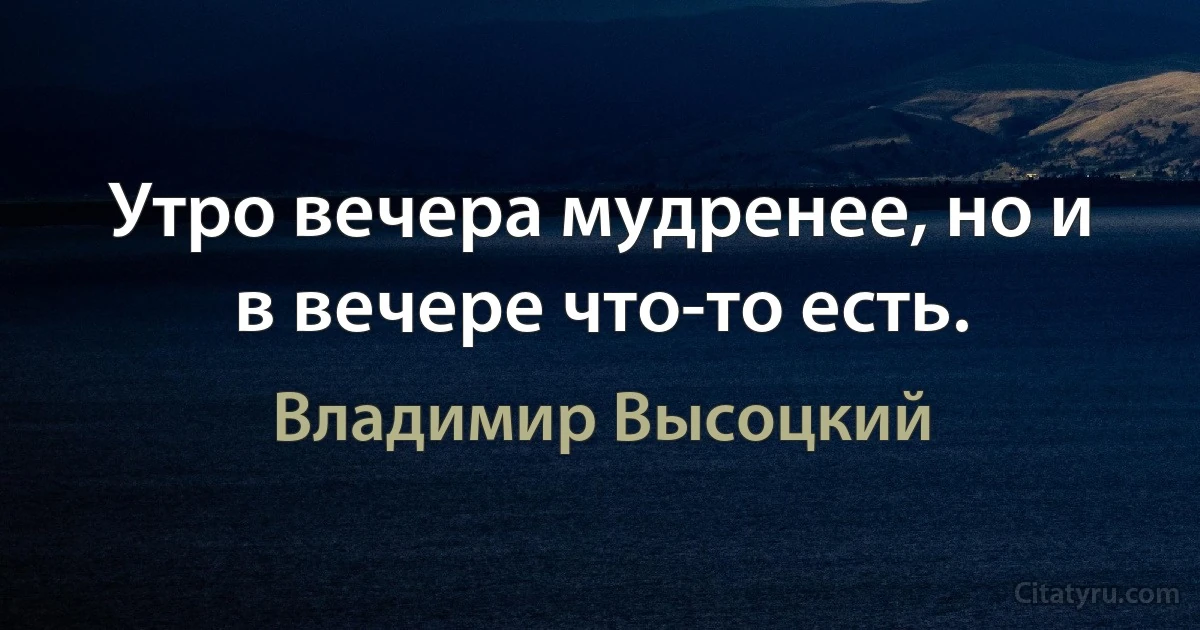 Утро вечера мудренее, но и в вечере что-то есть. (Владимир Высоцкий)