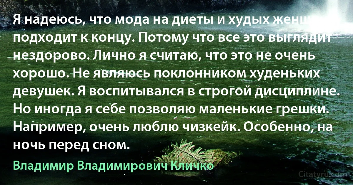 Я надеюсь, что мода на диеты и худых женщин подходит к концу. Потому что все это выглядит нездорово. Лично я считаю, что это не очень хорошо. Не являюсь поклонником худеньких девушек. Я воспитывался в строгой дисциплине. Но иногда я себе позволяю маленькие грешки. Например, очень люблю чизкейк. Особенно, на ночь перед сном. (Владимир Владимирович Кличко)