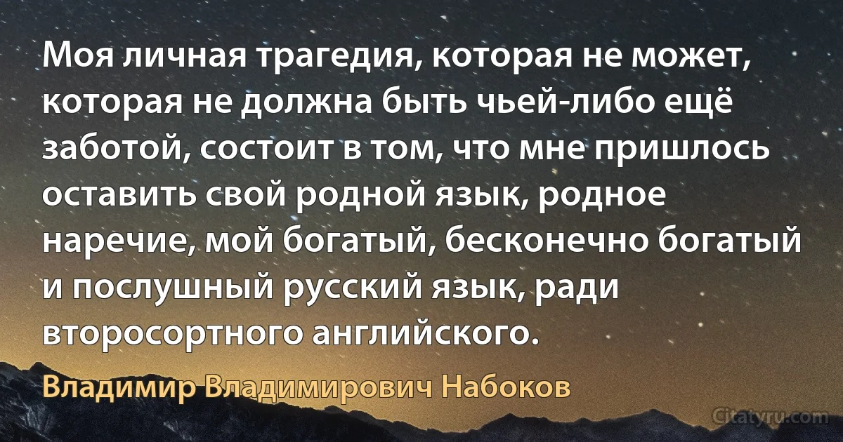 Моя личная трагедия, которая не может, которая не должна быть чьей-либо ещё заботой, состоит в том, что мне пришлось оставить свой родной язык, родное наречие, мой богатый, бесконечно богатый и послушный русский язык, ради второсортного английского. (Владимир Владимирович Набоков)