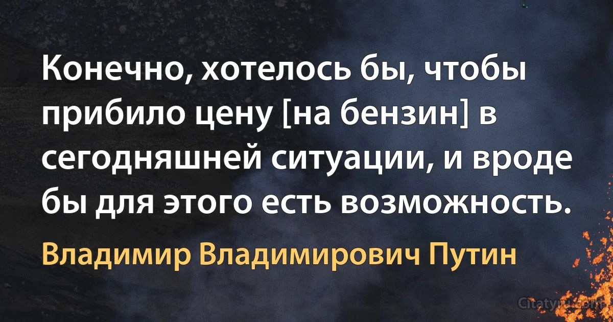 Конечно, хотелось бы, чтобы прибило цену [на бензин] в сегодняшней ситуации, и вроде бы для этого есть возможность. (Владимир Владимирович Путин)